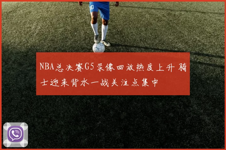 NBA总决赛G5录像回放热度上升 骑士迎来背水一战关注点集中