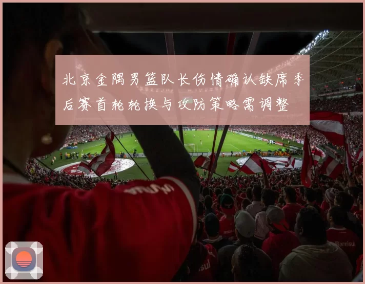 北京金隅男篮队长伤情确认缺席季后赛首轮轮换与攻防策略需调整