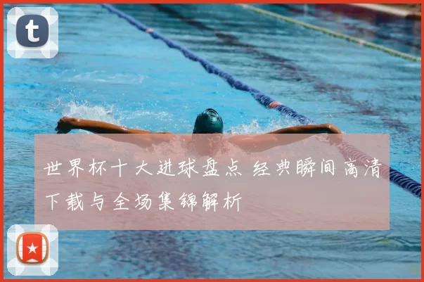 世界杯十大进球盘点 经典瞬间高清下载与全场集锦解析