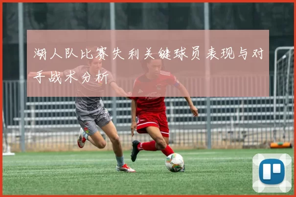 湖人队比赛失利关键球员表现与对手战术分析