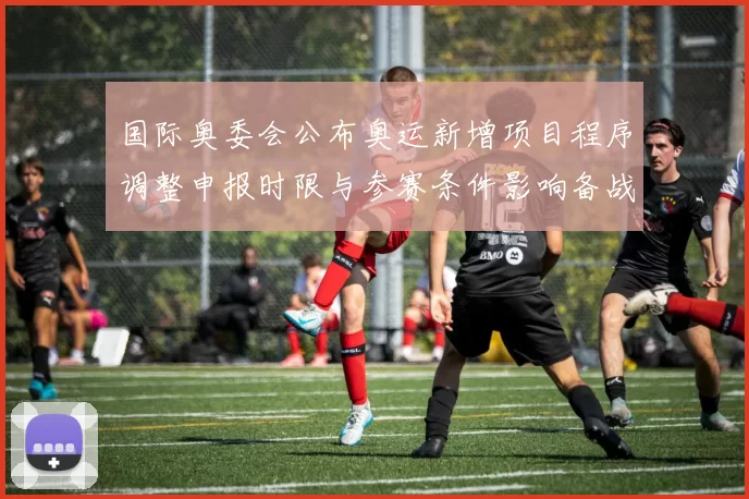国际奥委会公布奥运新增项目程序调整申报时限与参赛条件影响备战