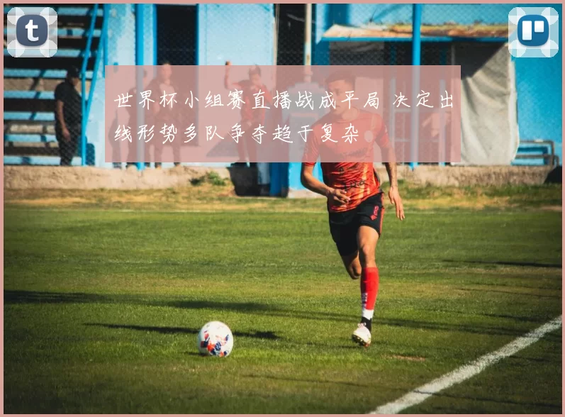 世界杯小组赛直播战成平局 决定出线形势多队争夺趋于复杂