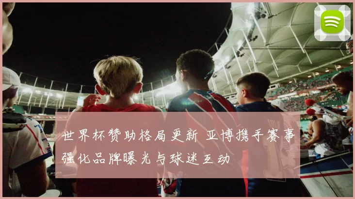 世界杯赞助格局更新 亚博携手赛事强化品牌曝光与球迷互动