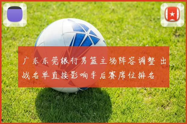 广东东莞银行男篮主场阵容调整 出战名单直接影响季后赛席位排名