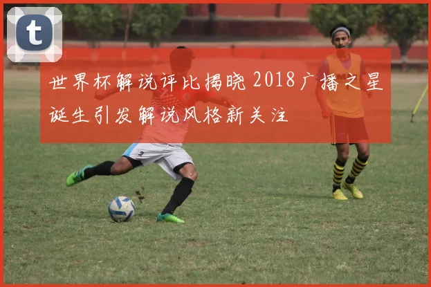 世界杯解说评比揭晓 2018广播之星诞生引发解说风格新关注