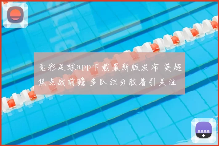 竞彩足球app下载最新版发布 英超焦点战前瞻 多队积分胶着引关注