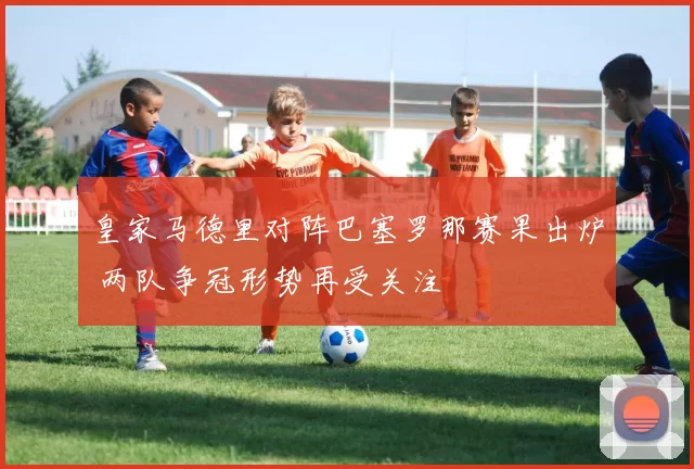 皇家马德里对阵巴塞罗那赛果出炉 两队争冠形势再受关注