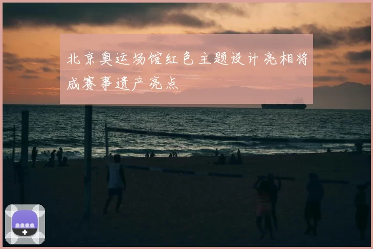 北京奥运场馆红色主题设计亮相将成赛事遗产亮点
