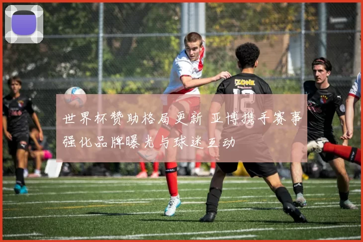 世界杯赞助格局更新 亚博携手赛事强化品牌曝光与球迷互动