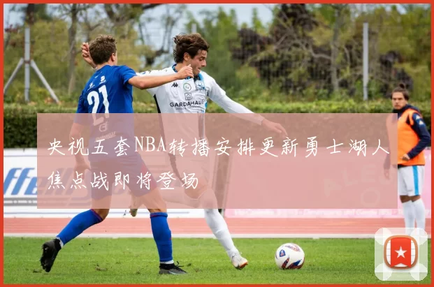 央视五套NBA转播安排更新勇士湖人焦点战即将登场