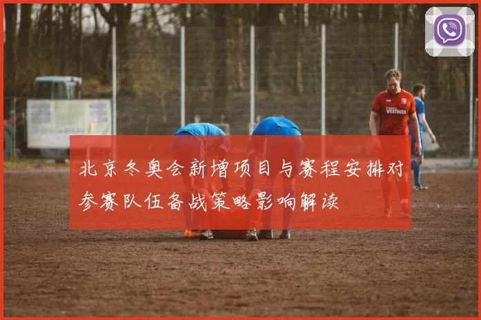 北京冬奥会新增项目与赛程安排对参赛队伍备战策略影响解读
