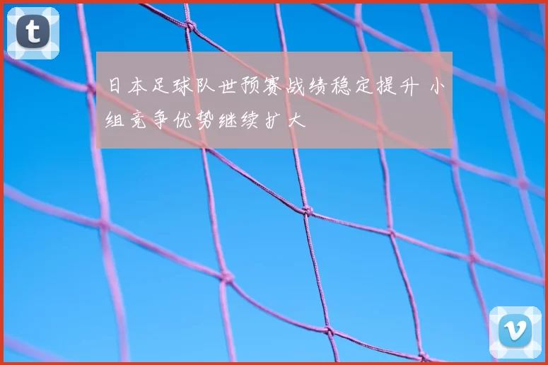 日本足球队世预赛战绩稳定提升 小组竞争优势继续扩大
