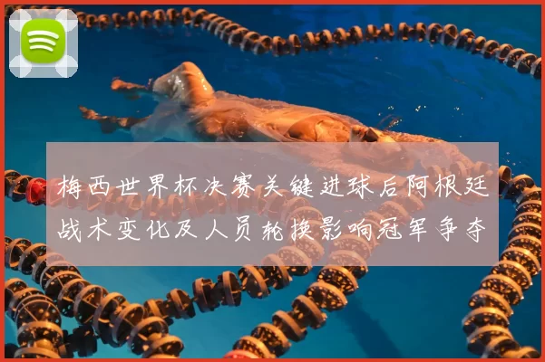 梅西世界杯决赛关键进球后阿根廷战术变化及人员轮换影响冠军争夺