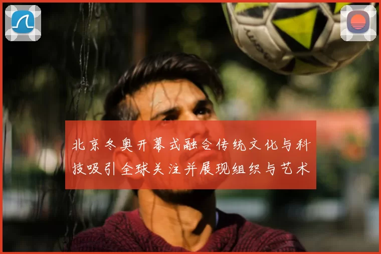 北京冬奥开幕式融合传统文化与科技吸引全球关注并展现组织与艺术实力