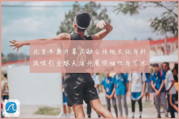 北京冬奥开幕式融合传统文化与科技吸引全球关注并展现组织与艺术实力