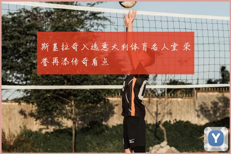 斯基拉奇入选意大利体育名人堂 荣誉再添传奇看点