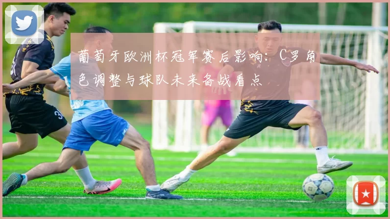 葡萄牙欧洲杯冠军赛后影响:C罗角色调整与球队未来备战看点