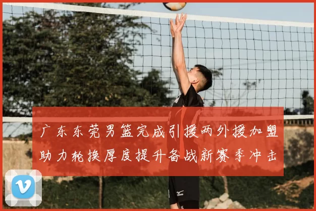 广东东莞男篮完成引援两外援加盟助力轮换厚度提升备战新赛季冲击季后赛