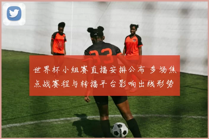 世界杯小组赛直播安排公布 多场焦点战赛程与转播平台影响出线形势