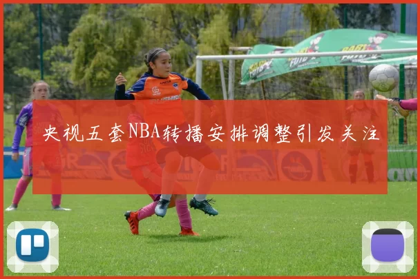 央视五套NBA转播安排调整引发关注