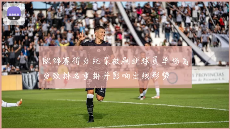 欧锦赛得分纪录被刷新球员单场高分致排名重排并影响出线形势