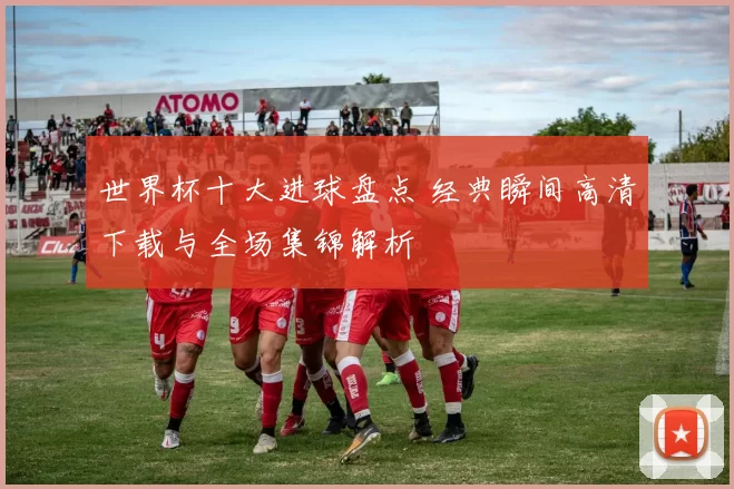 世界杯十大进球盘点 经典瞬间高清下载与全场集锦解析