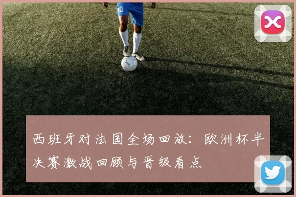 西班牙对法国全场回放：欧洲杯半决赛激战回顾与晋级看点