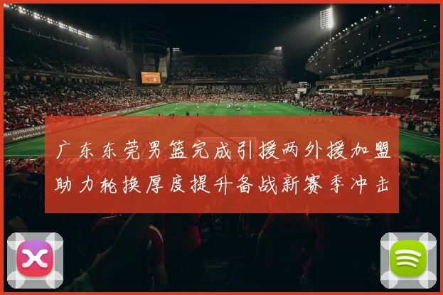 广东东莞男篮完成引援两外援加盟助力轮换厚度提升备战新赛季冲击季后赛