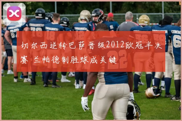 切尔西逆转巴萨晋级2012欧冠半决赛 兰帕德制胜球成关键