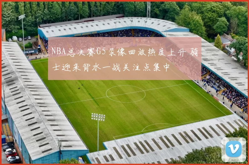 NBA总决赛G5录像回放热度上升 骑士迎来背水一战关注点集中